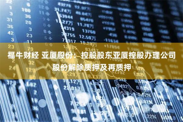 福牛财经 亚厦股份：控股股东亚厦控股办理公司股份解除质押及再质押