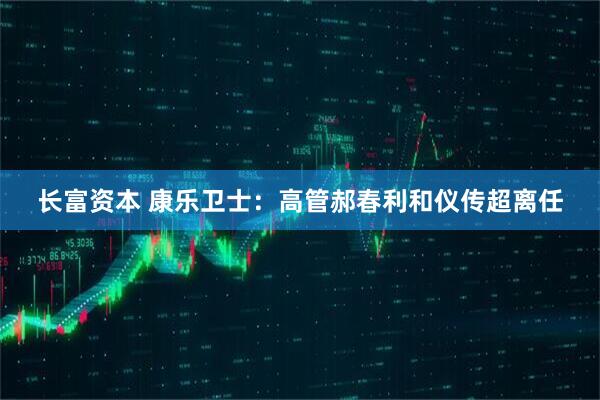 长富资本 康乐卫士：高管郝春利和仪传超离任
