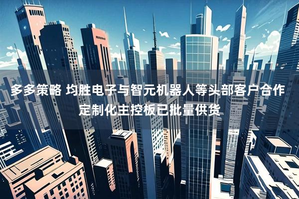 多多策略 均胜电子与智元机器人等头部客户合作 定制化主控板已批量供货