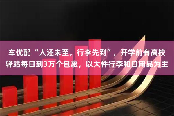 车优配 “人还未至，行李先到”，开学前有高校驿站每日到3万个包裹，以大件行李和日用品为主