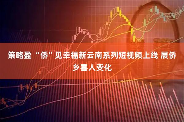 策略盈 “侨”见幸福新云南系列短视频上线 展侨乡喜人变化