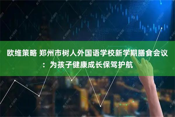 欧维策略 郑州市树人外国语学校新学期膳食会议：为孩子健康成长保驾护航