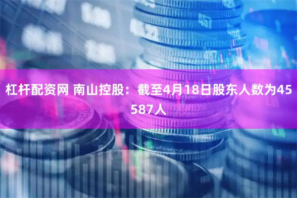 杠杆配资网 南山控股：截至4月18日股东人数为45587人
