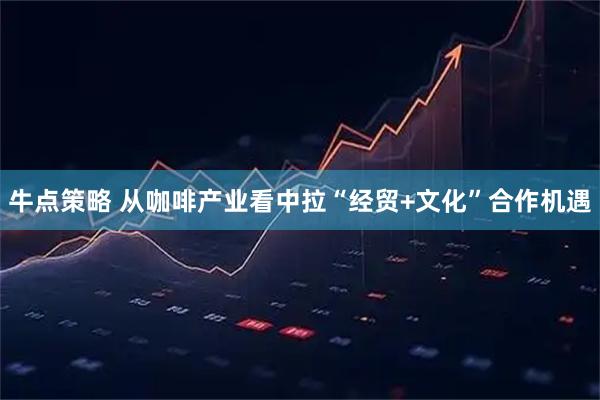 牛点策略 从咖啡产业看中拉“经贸+文化”合作机遇
