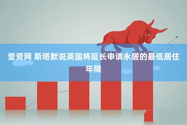 壹资网 斯塔默说英国将延长申请永居的最低居住年限