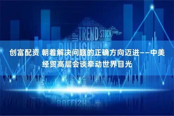 创富配资 朝着解决问题的正确方向迈进——中美经贸高层会谈牵动世界目光