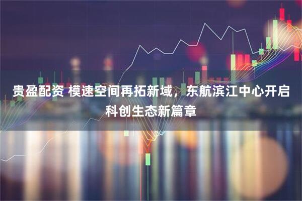 贵盈配资 模速空间再拓新域，东航滨江中心开启科创生态新篇章