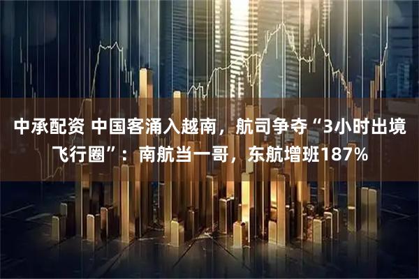 中承配资 中国客涌入越南，航司争夺“3小时出境飞行圈”：南航当一哥，东航增班187%