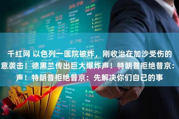 千红网 以色列一医院被炸，刚收治在加沙受伤的士兵，伊朗：不是蓄意袭击！德黑兰传出巨大爆炸声！特朗普拒绝普京：先解决你们自己的事