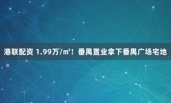港联配资 1.99万/㎡！番禺置业拿下番禺广场宅地