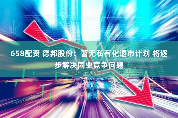 658配资 德邦股份：暂无私有化退市计划 将逐步解决同业竞争问题