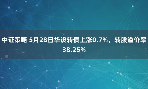 中证策略 5月28日华设转债上涨0.7%，转股溢价率38.25%