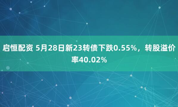 启恒配资 5月28日新23转债下跌0.55%，转股溢价率40.02%