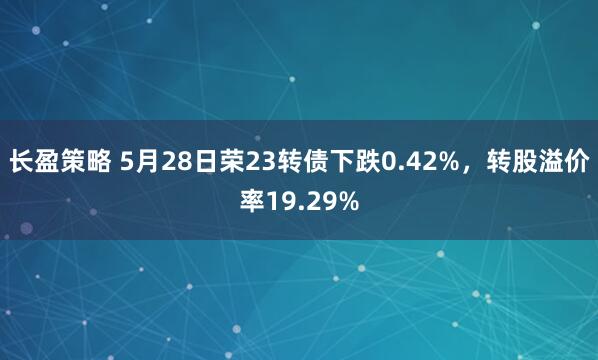 长盈策略 5月28日荣23转债下跌0.42%，转股溢价率19.29%