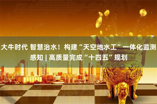 大牛时代 智慧治水！构建“天空地水工”一体化监测感知 | 高质量完成“十四五”规划