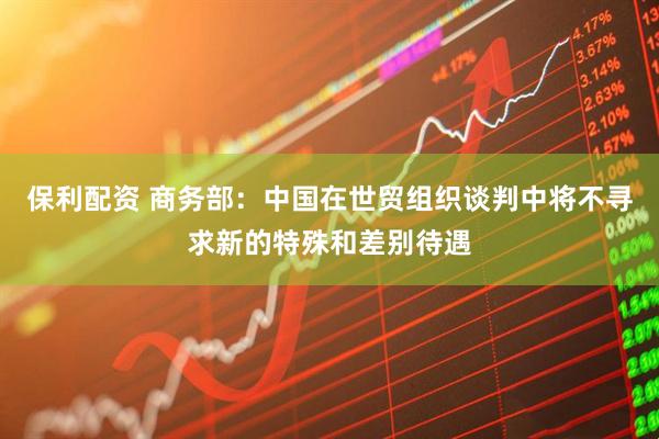 保利配资 商务部：中国在世贸组织谈判中将不寻求新的特殊和差别待遇