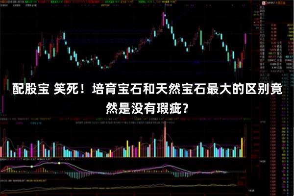 配股宝 笑死！培育宝石和天然宝石最大的区别竟然是没有瑕疵？