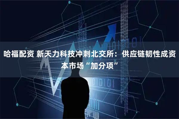哈福配资 新天力科技冲刺北交所：供应链韧性成资本市场“加分项”